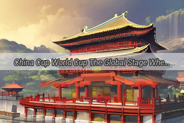 China Cup World Cup The Global Stage Where the Dragon Roars